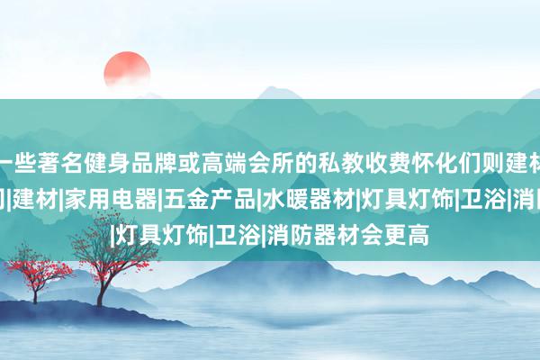 一些著名健身品牌或高端会所的私教收费怀化们则建材贸易有限公司|建材|家用电器|五金产品|水暖器材|灯具灯饰|卫浴|消防器材会更高
