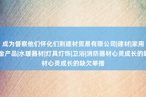 成为督察他们怀化们则建材贸易有限公司|建材|家用电器|五金产品|水暖器材|灯具灯饰|卫浴|消防器材心灵成长的缺欠举措