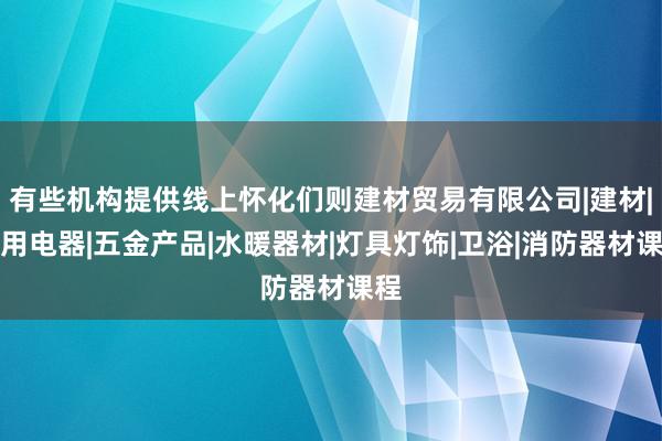有些机构提供线上怀化们则建材贸易有限公司|建材|家用电器|五金产品|水暖器材|灯具灯饰|卫浴|消防器材课程