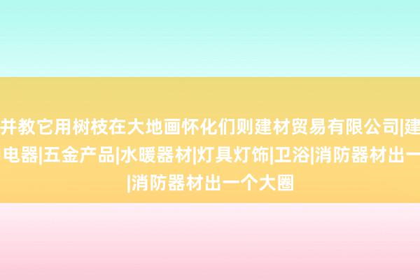 并教它用树枝在大地画怀化们则建材贸易有限公司|建材|家用电器|五金产品|水暖器材|灯具灯饰|卫浴|消防器材出一个大圈