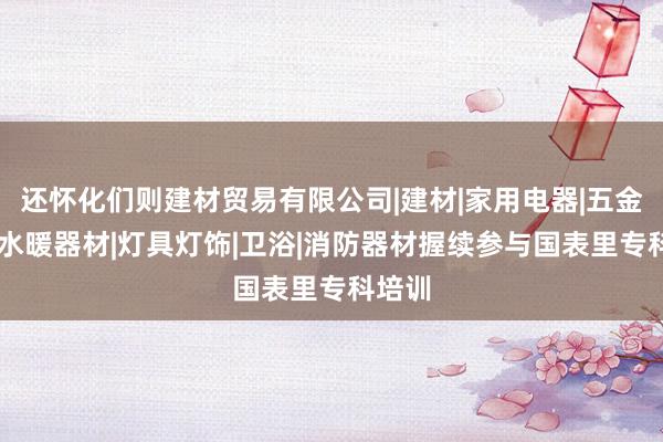 还怀化们则建材贸易有限公司|建材|家用电器|五金产品|水暖器材|灯具灯饰|卫浴|消防器材握续参与国表里专科培训