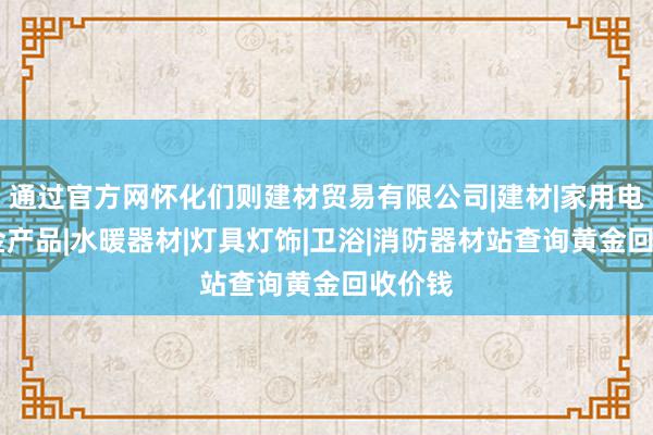 通过官方网怀化们则建材贸易有限公司|建材|家用电器|五金产品|水暖器材|灯具灯饰|卫浴|消防器材站查询黄金回收价钱